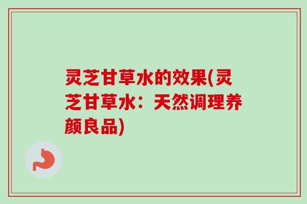 灵芝甘草水的效果(灵芝甘草水:天然调理养颜良品) 灵芝甘草水的效果(灵芝甘草水:天然调理养颜良品)