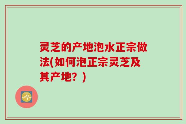 灵芝的产地泡水正宗做法(如何泡正宗灵芝及其产地？)
