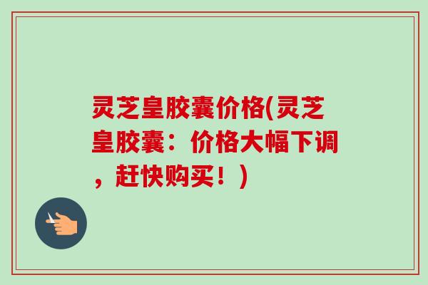 灵芝皇胶囊价格(灵芝皇胶囊：价格大幅下调，赶快购买！)