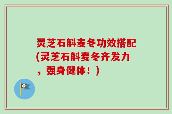 灵芝石斛麦冬功效搭配(灵芝石斛麦冬齐发力，强身健体！)