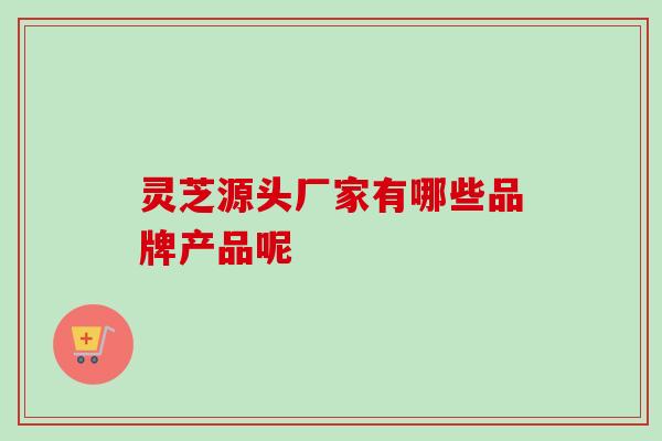灵芝源头厂家有哪些品牌产品呢