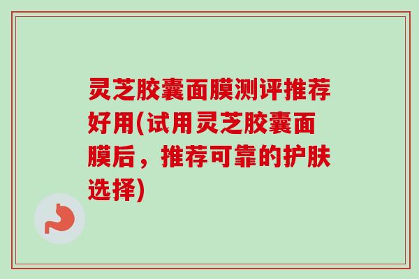 灵芝胶囊面膜测评推荐好用(试用灵芝胶囊面膜后，推荐可靠的护肤选择)