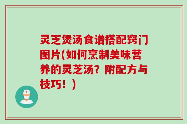 灵芝煲汤食谱搭配窍门图片(如何烹制美味营养的灵芝汤？附配方与技巧！)