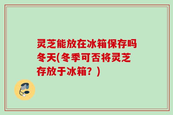 灵芝能放在冰箱保存吗冬天(冬季可否将灵芝存放于冰箱?) 灵芝能放在冰箱保存吗冬天(冬季可否将灵芝存放于冰箱?)