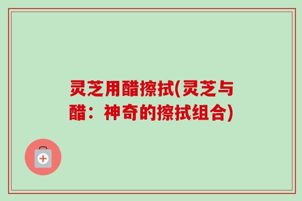 灵芝用醋擦拭(灵芝与醋：神奇的擦拭组合)