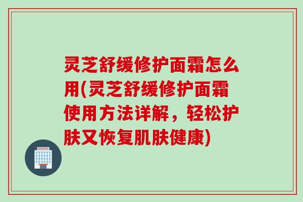 灵芝舒缓修护面霜怎么用(灵芝舒缓修护面霜使用方法详解，轻松护肤又恢复肌肤健康)