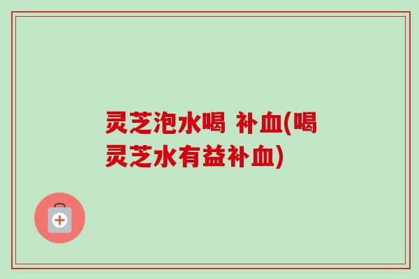 灵芝泡水喝 补(喝灵芝水有益补)