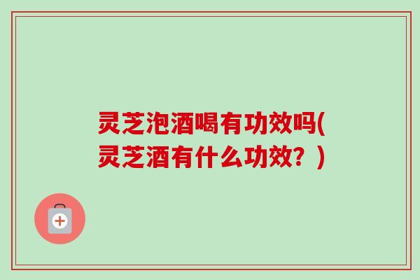 灵芝泡酒喝有功效吗(灵芝酒有什么功效？)