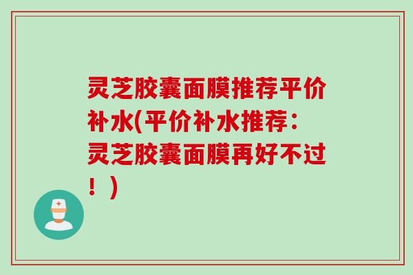 灵芝胶囊面膜推荐平价补水(平价补水推荐:灵芝胶囊面膜再好不过!) 灵芝胶囊面膜推荐平价补水(平价补水推荐:灵芝胶囊面膜再好不过!)