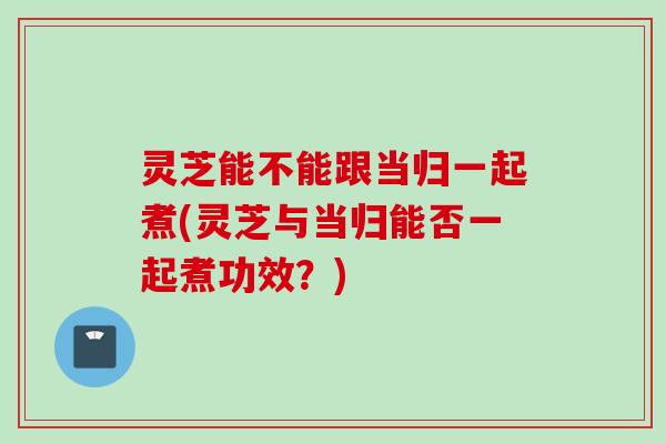 灵芝能不能跟当归一起煮(灵芝与当归能否一起煮功效？)