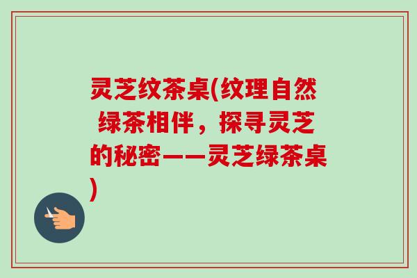 灵芝纹茶桌(纹理自然 绿茶相伴，探寻灵芝的秘密——灵芝绿茶桌)