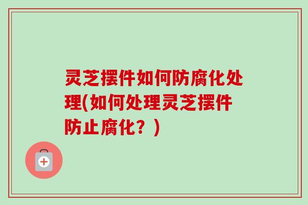 灵芝摆件如何防腐化处理(如何处理灵芝摆件防止腐化？)