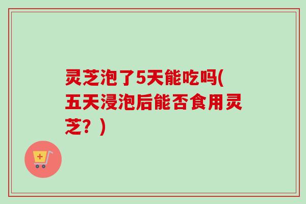 灵芝泡了5天能吃吗(五天浸泡后能否食用灵芝？)