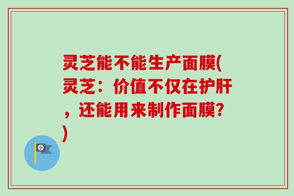 灵芝能不能生产面膜(灵芝：价值不仅在护肝，还能用来制作面膜？)