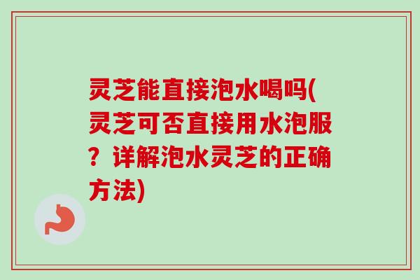 灵芝能直接泡水喝吗(灵芝可否直接用水泡服？详解泡水灵芝的正确方法)