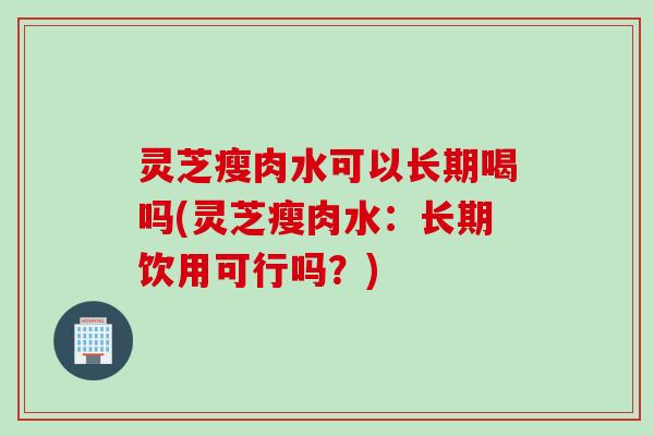 灵芝瘦肉水可以长期喝吗(灵芝瘦肉水：长期饮用可行吗？)