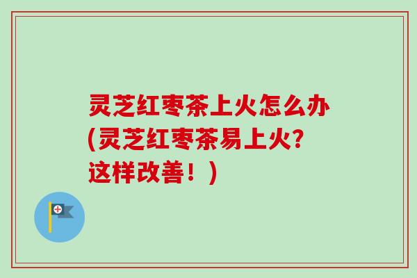灵芝红枣茶上火怎么办(灵芝红枣茶易上火？这样改善！)