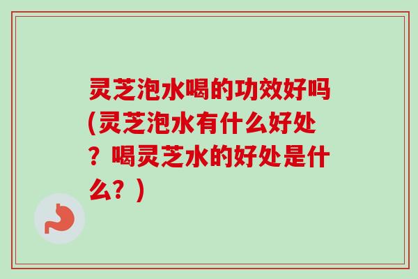 灵芝泡水喝的功效好吗(灵芝泡水有什么好处？喝灵芝水的好处是什么？)