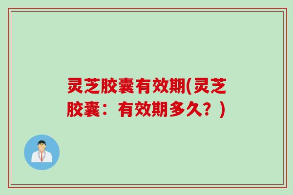 灵芝胶囊有效期(灵芝胶囊：有效期多久？)