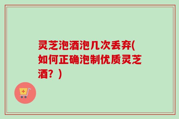 灵芝泡酒泡几次丢弃(如何正确泡制优质灵芝酒？)
