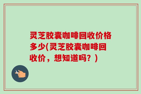 灵芝胶囊咖啡回收价格多少(灵芝胶囊咖啡回收价，想知道吗？)