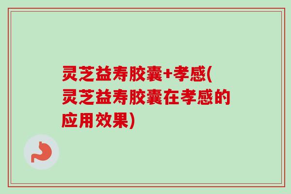灵芝益寿胶囊+孝感(灵芝益寿胶囊在孝感的应用效果)