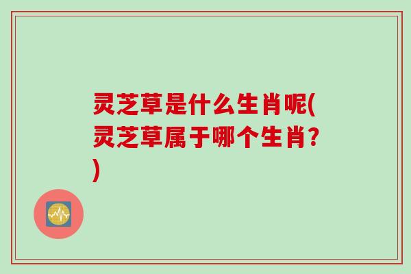 灵芝草是什么生肖呢(灵芝草属于哪个生肖？)