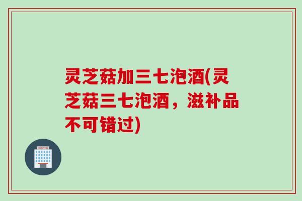 灵芝菇加三七泡酒(灵芝菇三七泡酒，滋补品不可错过)
