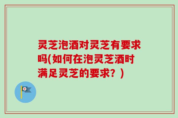 灵芝泡酒对灵芝有要求吗(如何在泡灵芝酒时满足灵芝的要求？)