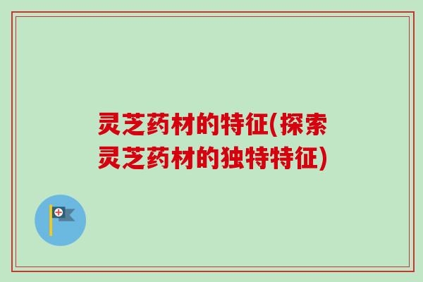 灵芝药材的特征(探索灵芝药材的独特特征)