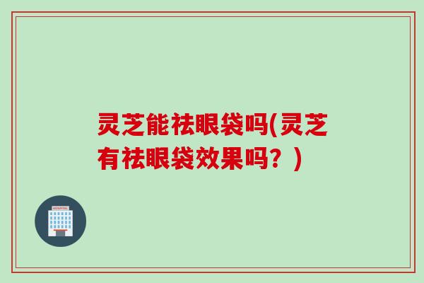 灵芝能祛眼袋吗(灵芝有祛眼袋效果吗？)