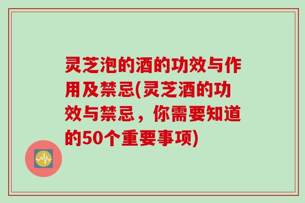 灵芝泡的酒的功效与作用及禁忌(灵芝酒的功效与禁忌,你需要知道的50个重要事项) 灵芝泡的酒的功效与作用及禁忌(灵芝酒的功效与禁忌,你需要知道的50个重要事项)