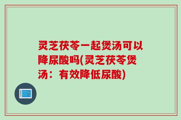 灵芝茯苓一起煲汤可以降尿酸吗(灵芝茯苓煲汤：有效降低尿酸)