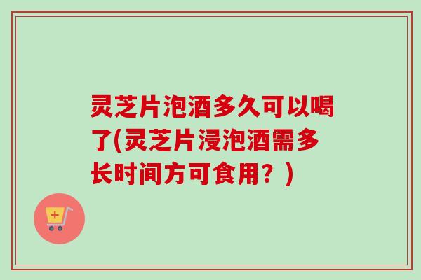 灵芝片泡酒多久可以喝了(灵芝片浸泡酒需多长时间方可食用?) 灵芝片泡酒多久可以喝了(灵芝片浸泡酒需多长时间方可食用?)