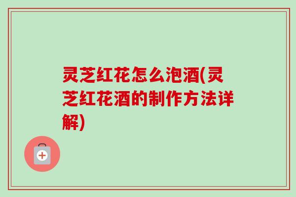 灵芝红花怎么泡酒(灵芝红花酒的制作方法详解)