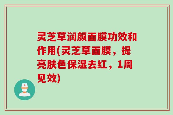 灵芝草润颜面膜功效和作用(灵芝草面膜，提亮肤色保湿去红，1周见效)