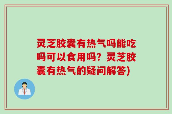 灵芝胶囊有热气吗能吃吗可以食用吗？灵芝胶囊有热气的疑问解答)