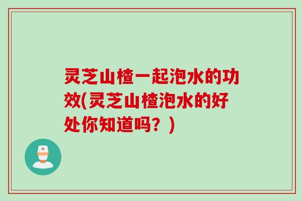 灵芝山楂一起泡水的功效(灵芝山楂泡水的好处你知道吗？)