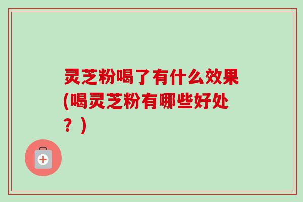 灵芝粉喝了有什么效果(喝灵芝粉有哪些好处？)