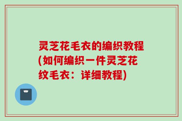 灵芝花毛衣的编织教程(如何编织一件灵芝花纹毛衣：详细教程)