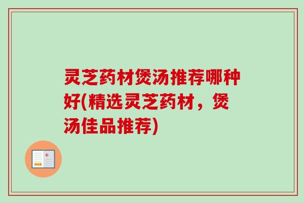 灵芝药材煲汤推荐哪种好(精选灵芝药材，煲汤佳品推荐)
