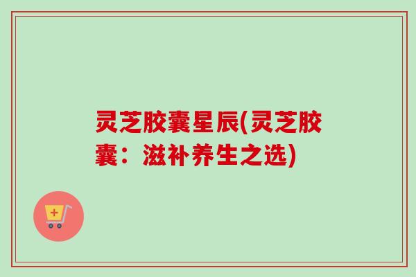 灵芝胶囊星辰(灵芝胶囊：滋补养生之选)