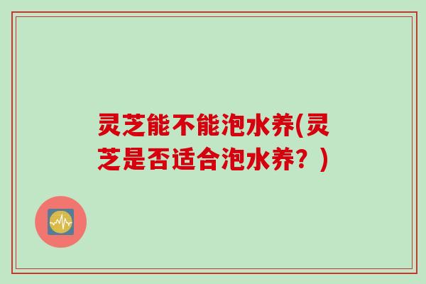 灵芝能不能泡水养(灵芝是否适合泡水养？)