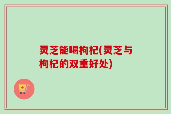 灵芝能喝枸杞(灵芝与枸杞的双重好处)