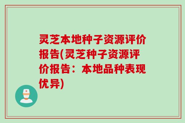 灵芝本地种子资源评价报告(灵芝种子资源评价报告：本地品种表现优异)