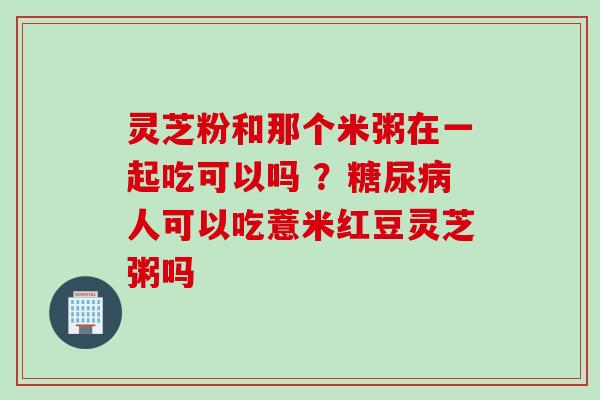 灵芝粉和那个米粥在一起吃可以吗 ？糖尿病人可以吃薏米红豆灵芝粥吗
