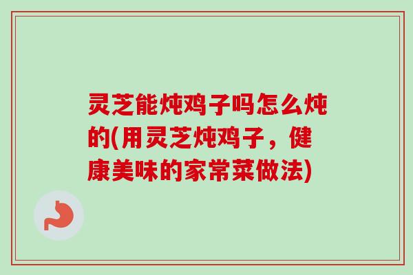 灵芝能炖鸡子吗怎么炖的(用灵芝炖鸡子，健康美味的家常菜做法)