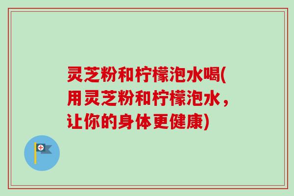 灵芝粉和柠檬泡水喝(用灵芝粉和柠檬泡水，让你的身体更健康)