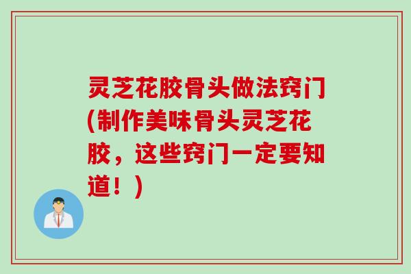 灵芝花胶骨头做法窍门(制作美味骨头灵芝花胶，这些窍门一定要知道！)