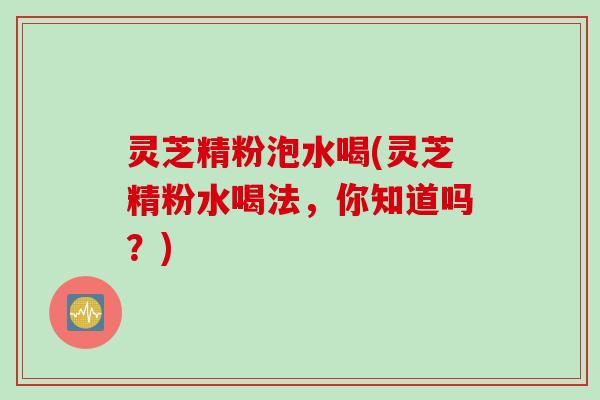 灵芝精粉泡水喝(灵芝精粉水喝法，你知道吗？)